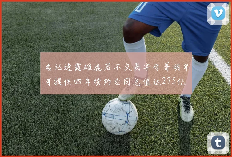 名记透露雄鹿若不交易字母哥明年可提供四年续约合同总值达275亿