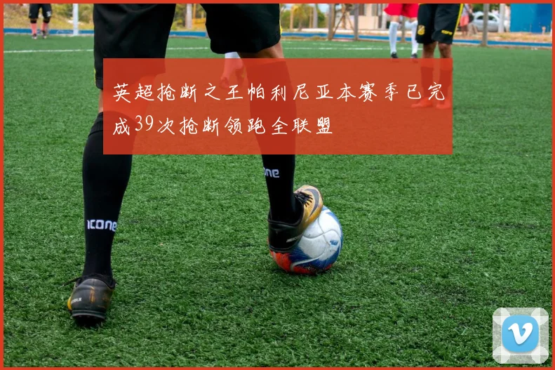 英超抢断之王帕利尼亚本赛季已完成39次抢断领跑全联盟
