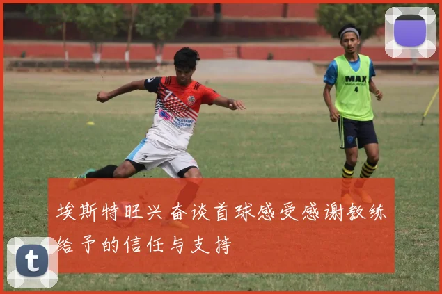 埃斯特旺兴奋谈首球感受感谢教练给予的信任与支持
