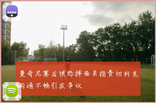 曼奇尼赛后愤怒摔面具指责切利克沟通不畅引发争议