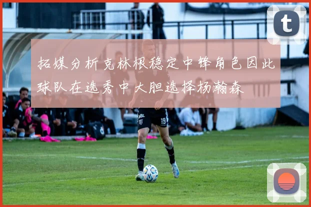 拓媒分析克林根稳定中锋角色因此球队在选秀中大胆选择杨瀚森