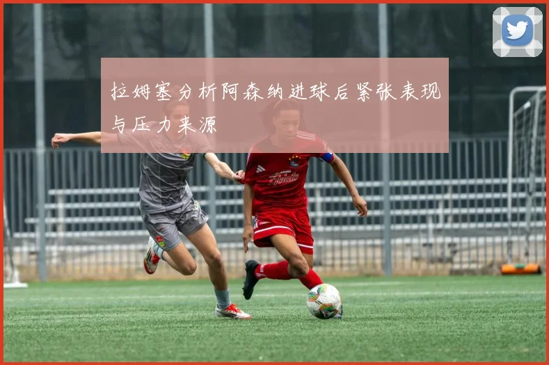 拉姆塞分析阿森纳进球后紧张表现与压力来源