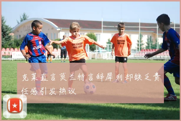 克莱直言莫兰特言辞犀利却缺乏责任感引发热议