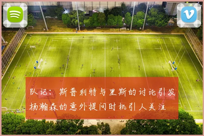 队记：斯普利特与里斯的讨论引发杨瀚森的意外提问时机引人关注