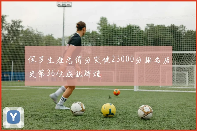 保罗生涯总得分突破23000分排名历史第36位成就辉煌