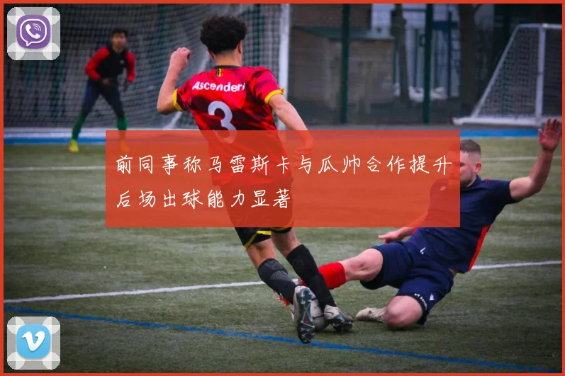 前同事称马雷斯卡与瓜帅合作提升后场出球能力显著