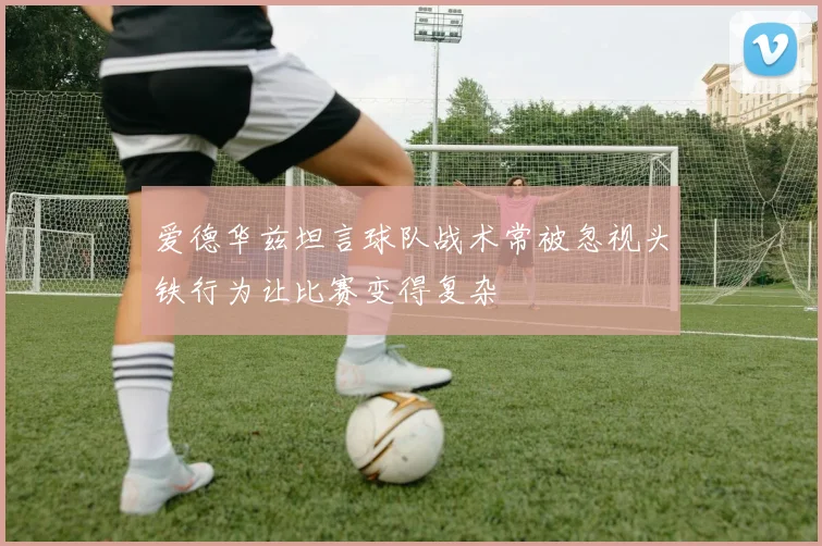 爱德华兹坦言球队战术常被忽视头铁行为让比赛变得复杂