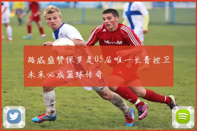 路威盛赞保罗是05届唯一长青控卫未来必成篮球传奇